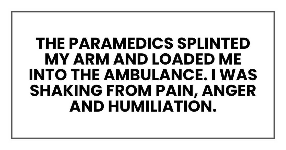 The paramedics splinted my arm and loaded me into the ambulance. I was shaking from pain and anger. The paramedics splinted my arm and loaded me into the ambulance. I was shaking from pain and anger.