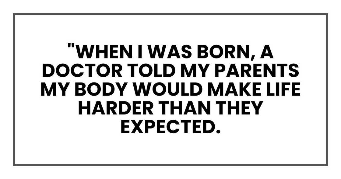 "When I was born, a doctor told my parents my body would make life harder than they expected. "When I was born, a doctor told my parents my body would make life harder than they expected.