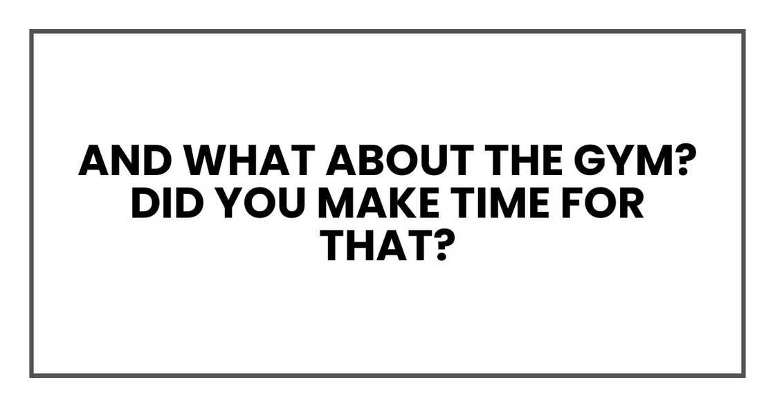 And what about the gym? Did you make time for that? And what about the gym? Did you make time for that?