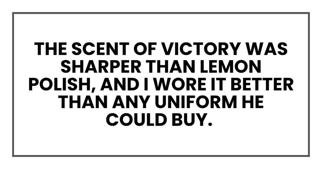 The scent of victory was sharper than lemon polish, and I wore it better than any uniform he could buy. The scent of victory was sharper than lemon polish, and I wore it better than any uniform he could buy.