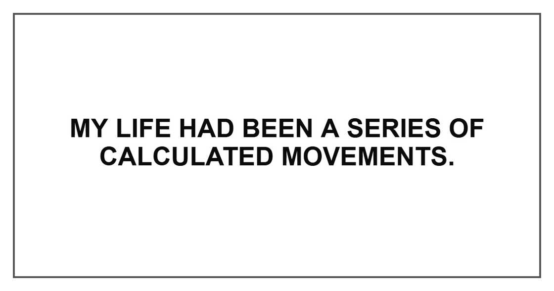 My life had been a series of calculated movements. My life had been a series of calculated movements.