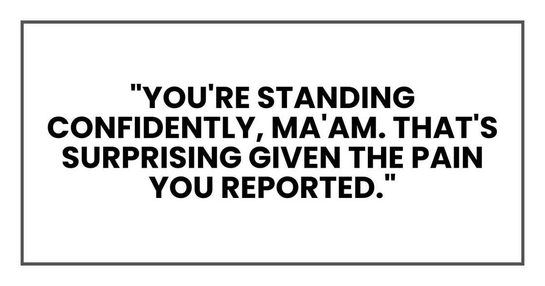 "You're standing confidently, ma'am. That's surprising given the pain you reported." "You're standing confidently, ma'am. That's surprising given the pain you reported."
