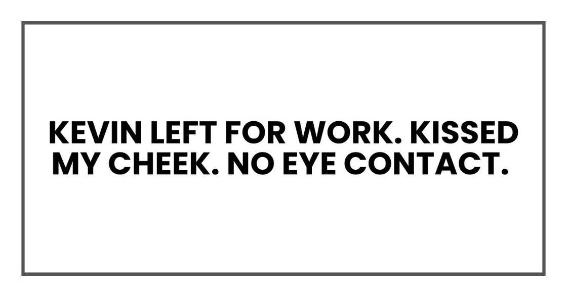 Kevin left for work. Kissed my cheek. No eye contact Kevin left for work. Kissed my cheek. No eye contact