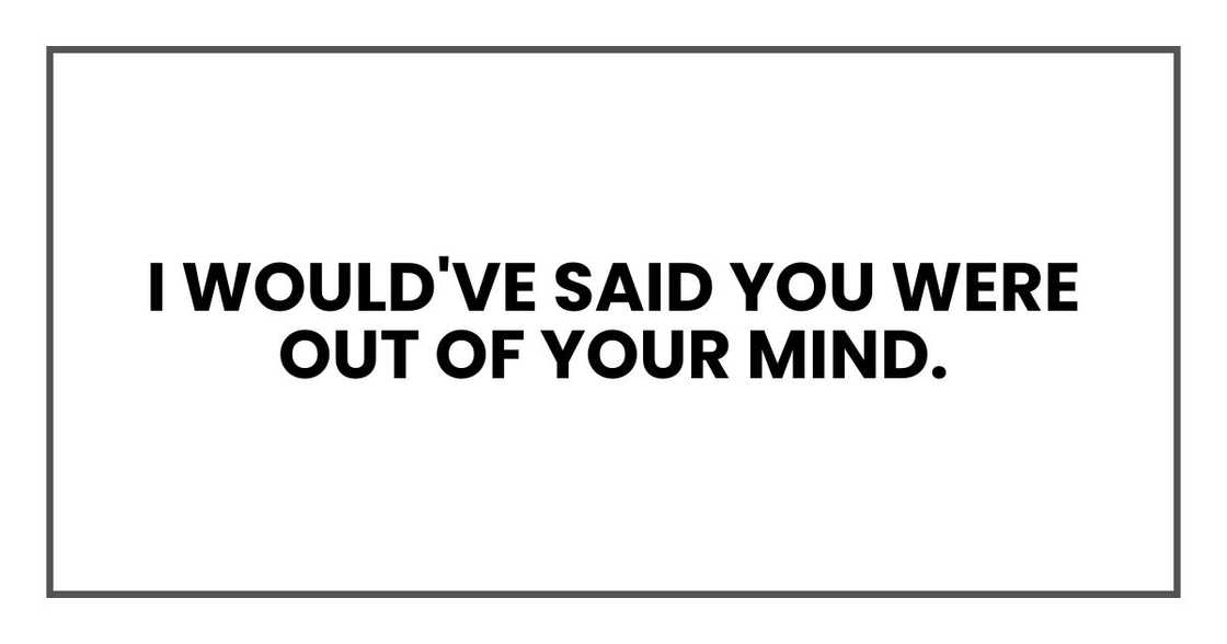 I would've said you were out of your mind.