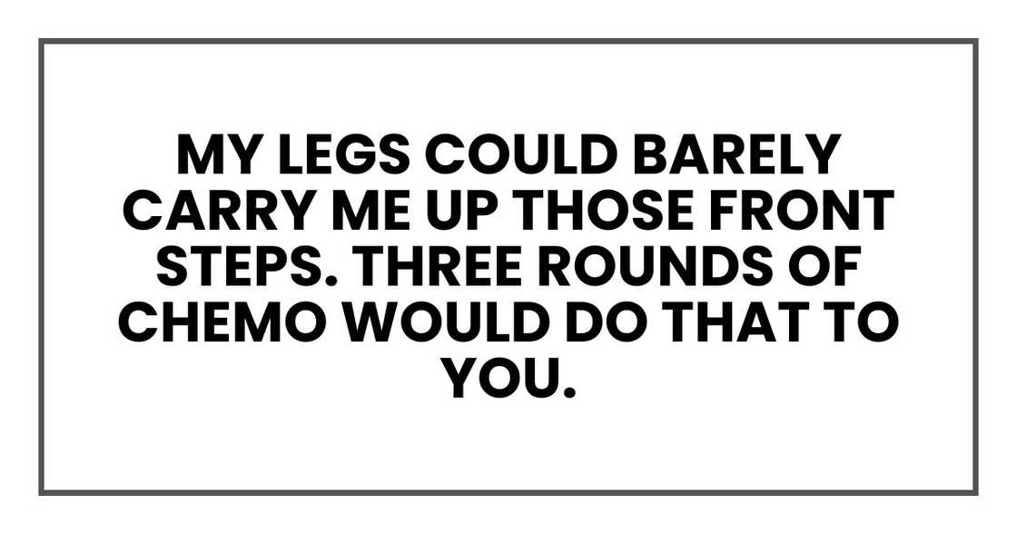 My legs could barely carry me up those front steps. Three rounds of chemo would do that to you. My legs could barely carry me up those front steps. Three rounds of chemo would do that to you.