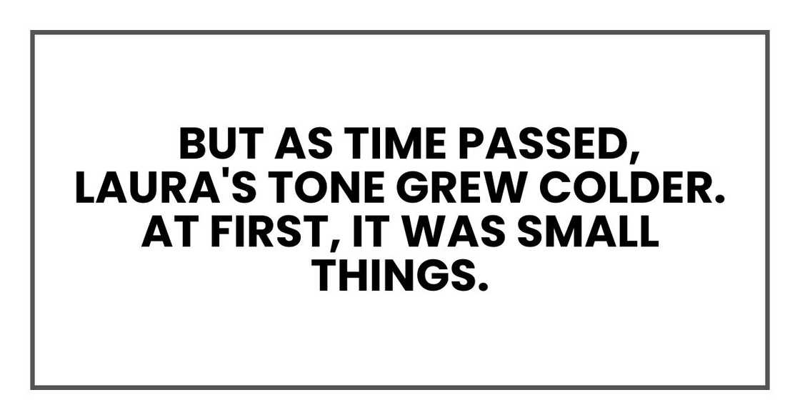 But as time passed, Laura's tone grew colder. At first, it was small things. But as time passed, Laura's tone grew colder. At first, it was small things.