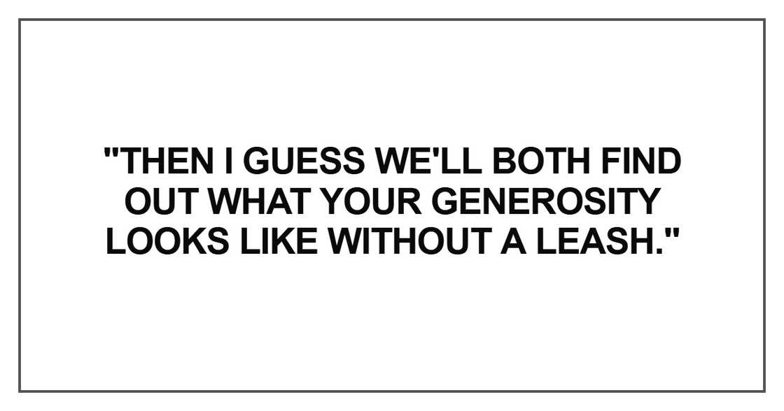 "Then I guess we'll both find out what your generosity looks like without a leash." "Then I guess we'll both find out what your generosity looks like without a leash."