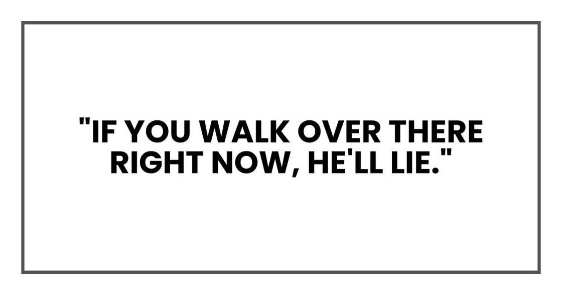 "If you walk over there right now, he'll lie. "If you walk over there right now, he'll lie.