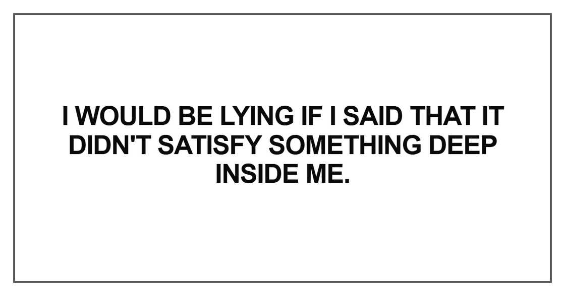 I would be lying if I said that it didn't satisfy something deep I would be lying if I said that it didn't satisfy something deep