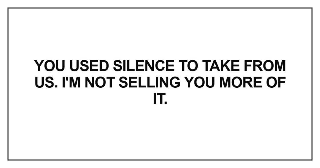 You used silence to take from us. I'm not selling you more
