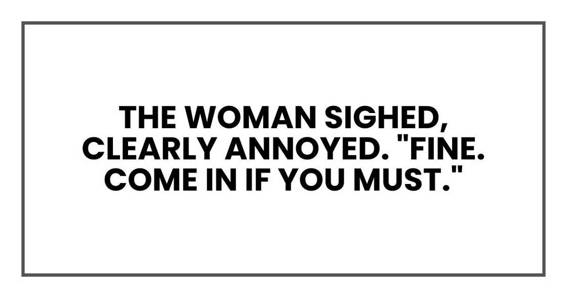 The woman sighed, clearly annoyed. "Fine. Come in if you must." The woman sighed, clearly annoyed. "Fine. Come in if you must."