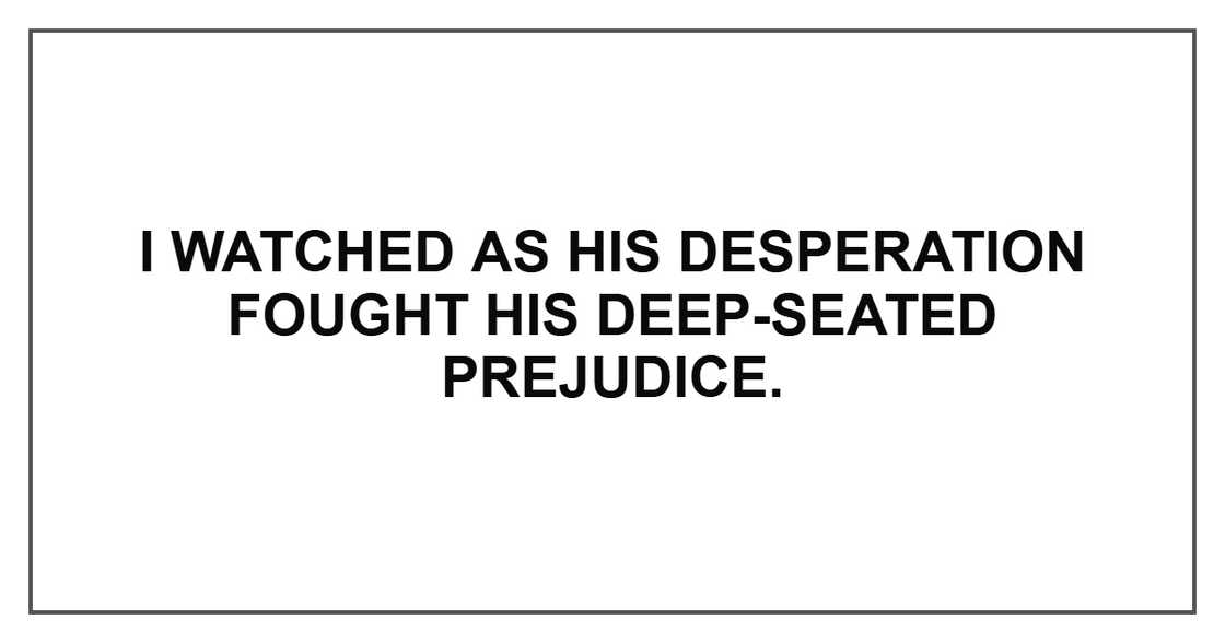 I watched as his desperation fought his deep-seated prejudice. I watched as his desperation fought his deep-seated prejudice.