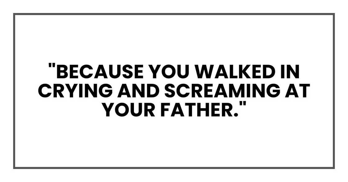 "Because you walked in crying and screaming at your father." "Because you walked in crying and screaming at your father."
