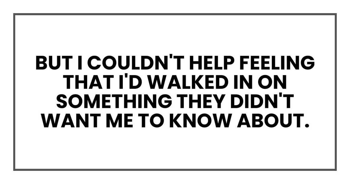 But I couldn't help feeling that I'd walked in on something they didn't want me to know about. But I couldn't help feeling that I'd walked in on something they didn't want me to know about.