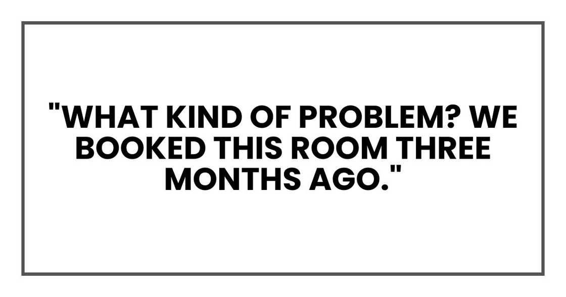 "What kind of problem? We booked this room three months ago." "What kind of problem? We booked this room three months ago."