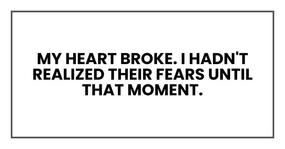 My heart broke. I hadn't realized their fears until that moment. My heart broke. I hadn't realized their fears until that moment.