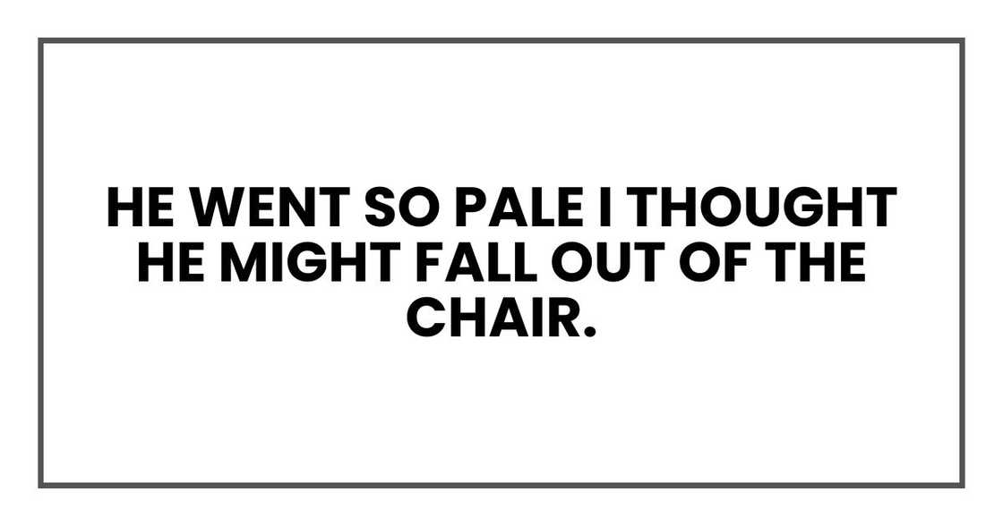 He went so pale I thought he might fall out of the chair.