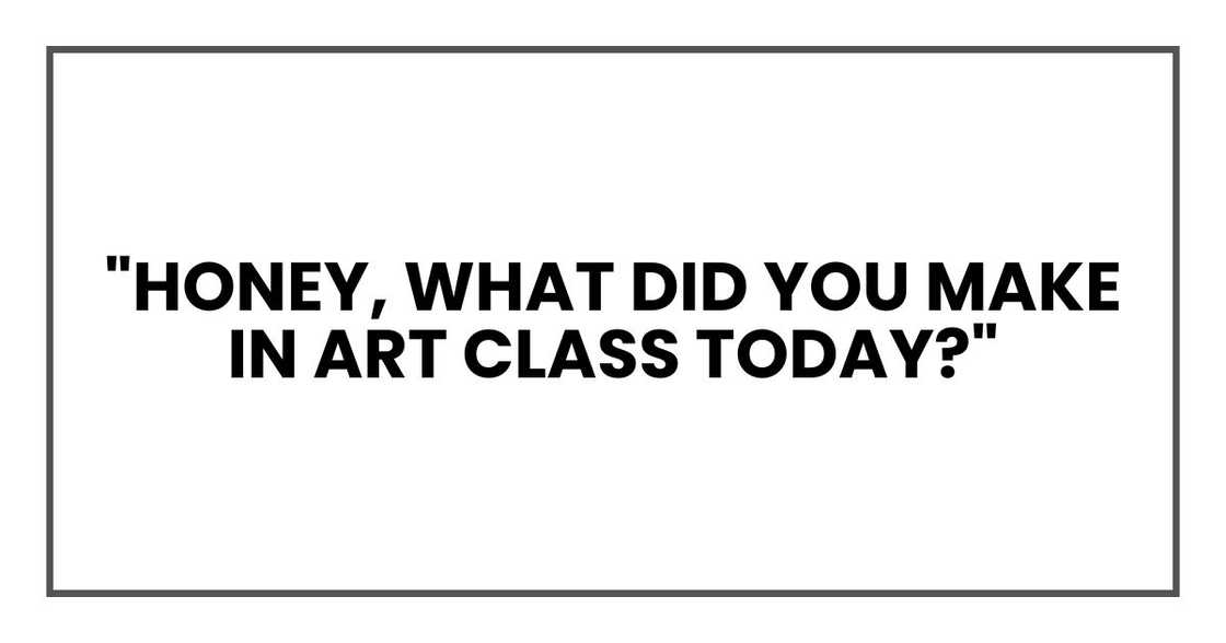 "Honey, what did you make in art class today?" "Honey, what did you make in art class today?"