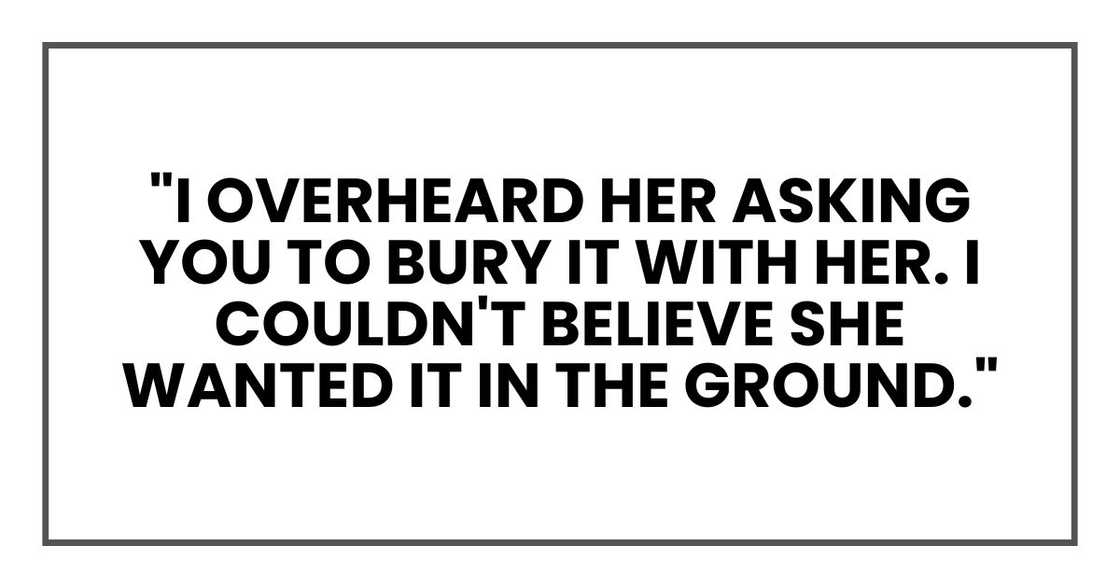 "I overheard her asking you to bury it with her. I couldn't believe she wanted it in the ground." "I overheard her asking you to bury it with her. I couldn't believe she wanted it in the ground."