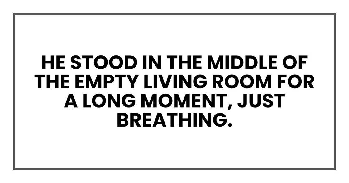 He stood in the middle of the empty living room for a long moment, just breathing. He stood in the middle of the empty living room for a long moment, just breathing.