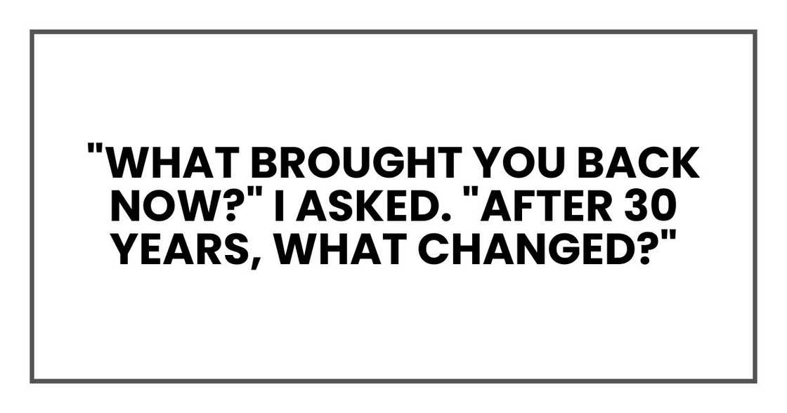 "What brought you back now?" I asked. "After 30 years, what changed?" "What brought you back now?" I asked. "After 30 years, what changed?"