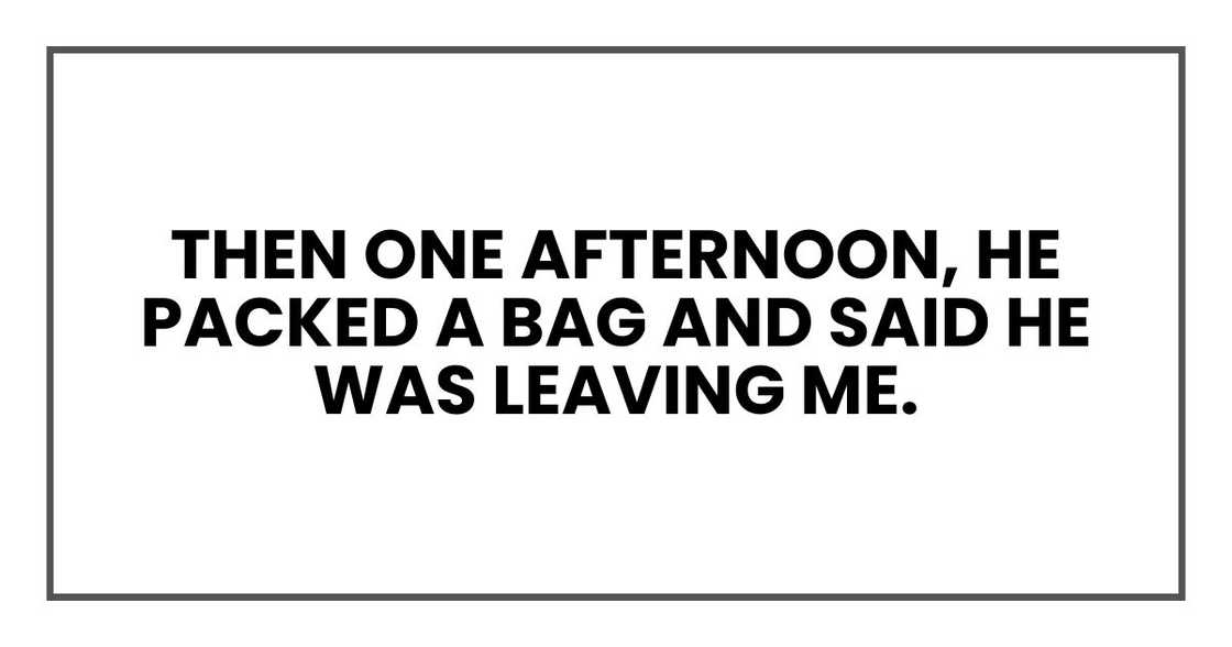 Then one afternoon, he packed a bag and said he was leaving me. Then one afternoon, he packed a bag and said he was leaving me.