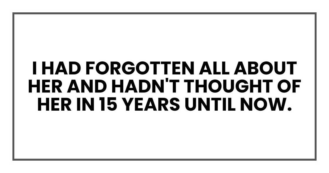 I had forgotten all about her and hadn't thought of her in 15 years until now. I had forgotten all about her and hadn't thought of her in 15 years until now.