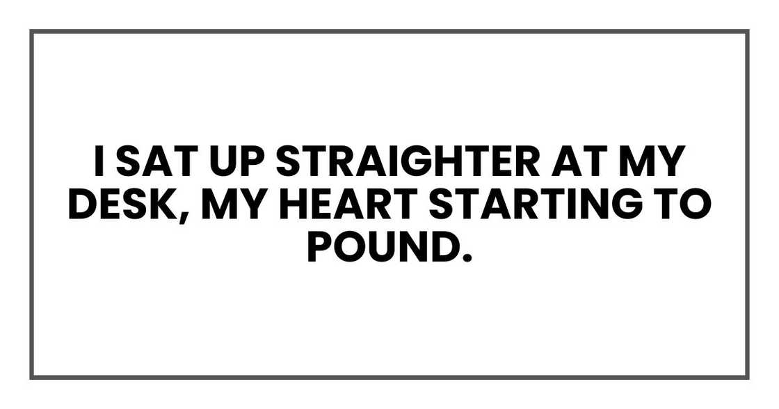 I sat up straighter at my desk, my heart starting to pound. I sat up straighter at my desk, my heart starting to pound.