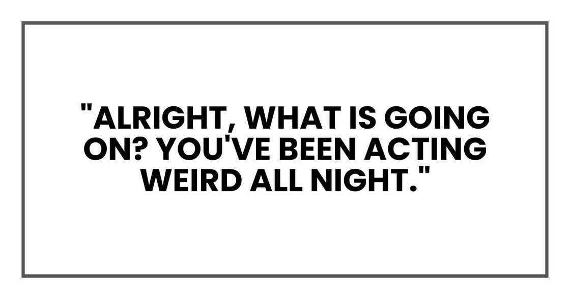 "Alright, what is going on? You've been acting weird all night. I get that this is new, but he makes me happy. That should be enough."