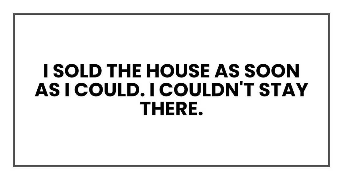 I sold the house as soon as I could. I couldn't stay there.