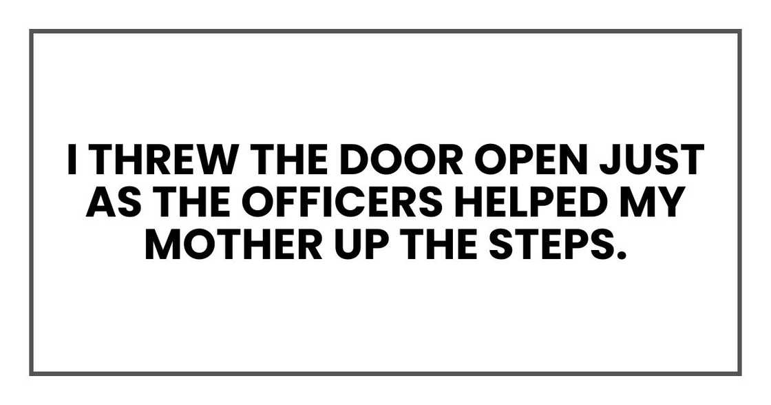 I threw the door open just as the officers helped my mother up the steps. I threw the door open just as the officers helped my mother up the steps.