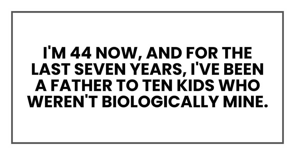 I'm 44 now, and for the last seven years, I've been a father to ten kids who weren't biologically mine. I'm 44 now, and for the last seven years, I've been a father to ten kids who weren't biologically mine.