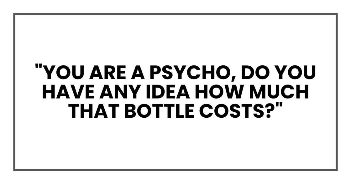 "You are a psycho, Do you have any idea how much that bottle costs?" "You are a psycho, Do you have any idea how much that bottle costs?"