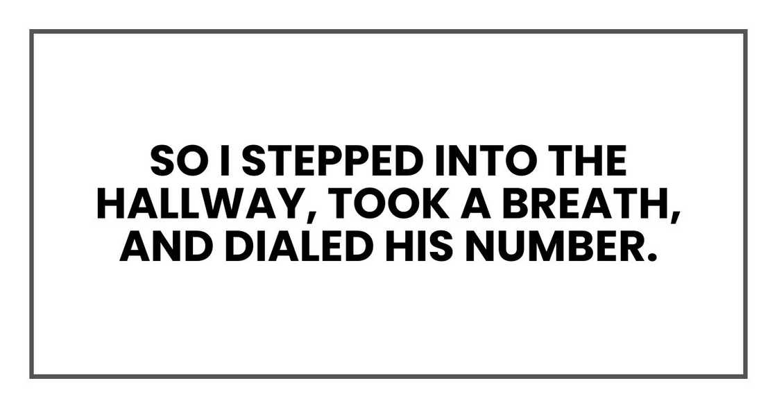 So I stepped into the hallway, took a breath, and dialed his number. So I stepped into the hallway, took a breath, and dialed his number.