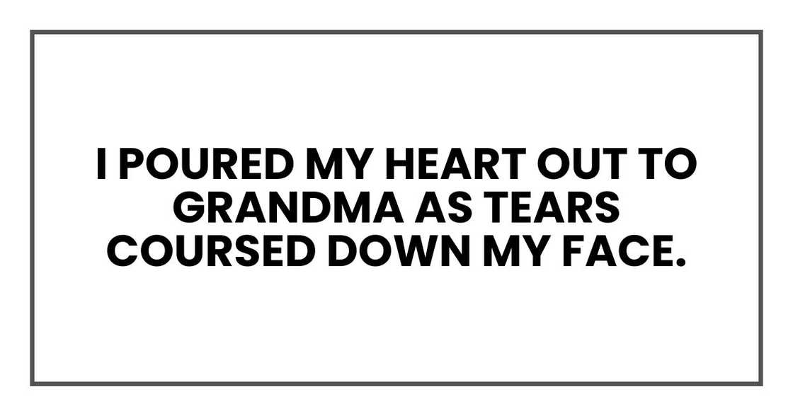 I poured my heart out to Grandma as tears coursed down my face. I poured my heart out to Grandma as tears coursed down my face.