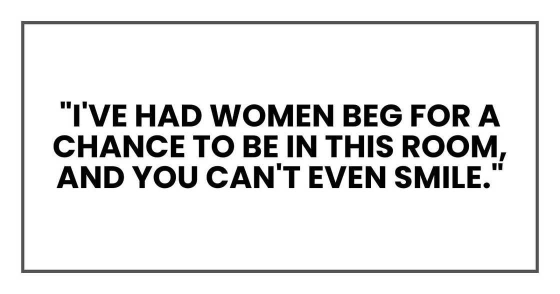 "I've had women beg for a chance to be in this room, and you can't even smile." "I've had women beg for a chance to be in this room, and you can't even smile."