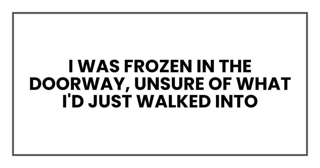 I was frozen in the doorway, unsure of what I'd just walked into I was frozen in the doorway, unsure of what I'd just walked into