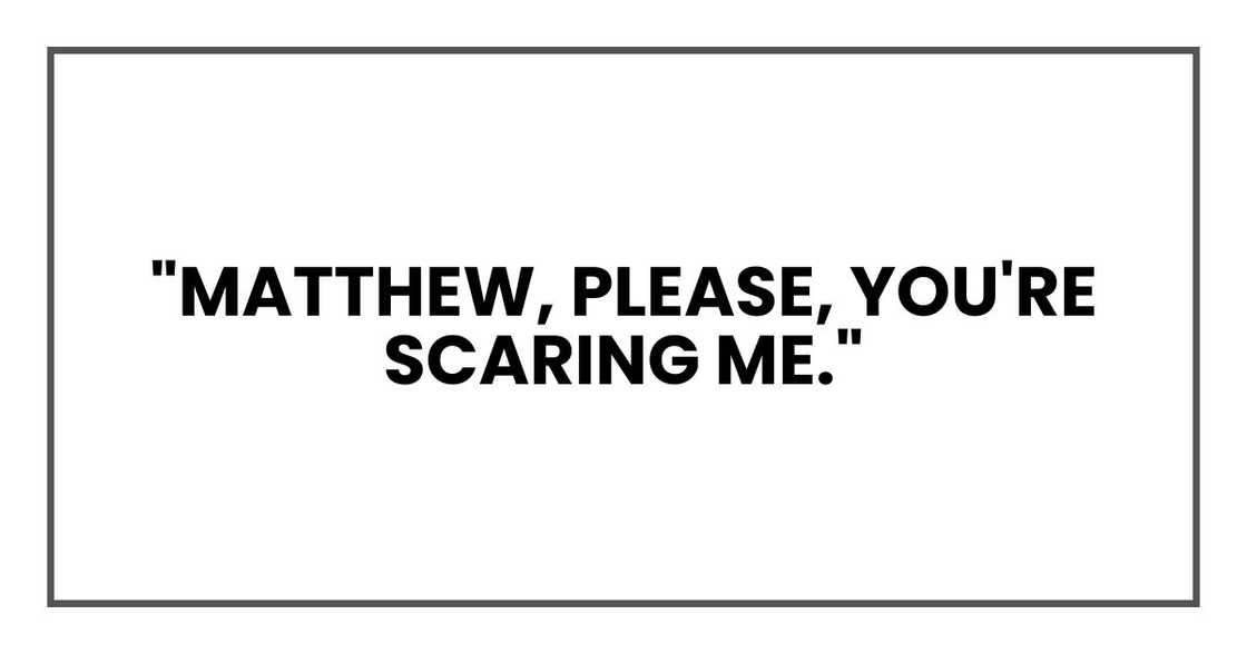 "Matthew, please," I said, louder this time. "You're scaring me." "Matthew, please," I said, louder this time. "You're scaring me."