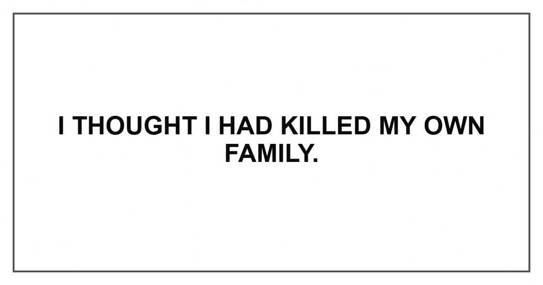 I thought I had killed my own family. I thought I had killed my own family.