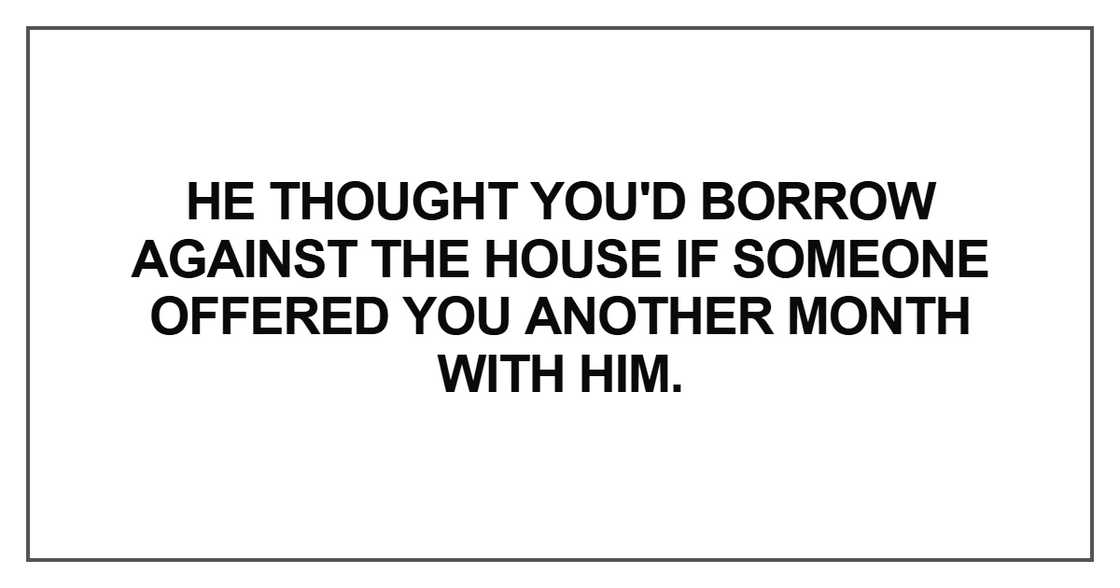 He thought you'd borrow against the house