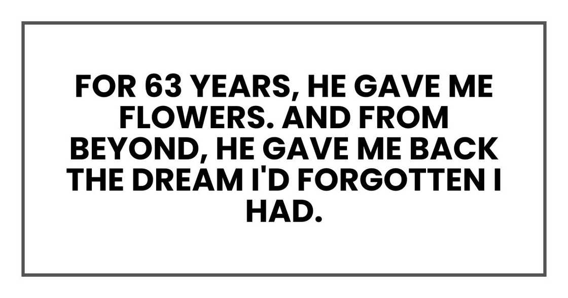 For 63 years, he gave me flowers. And from beyond, he gave me back the dream I'd forgotten I had. For 63 years, he gave me flowers. And from beyond, he gave me back the dream I'd forgotten I had.