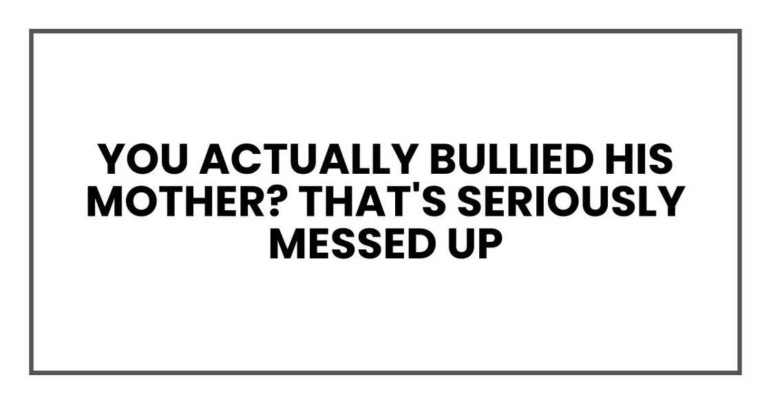 You actually bullied his mother? That's seriously messed up