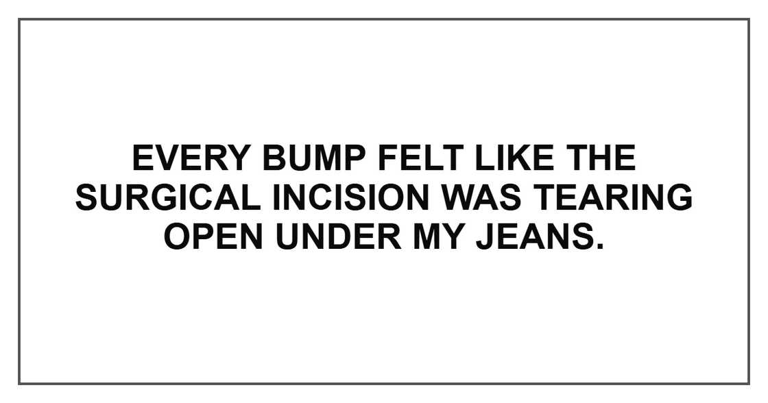 Every bump felt like the surgical incision was tearing open under my jeans. Every bump felt like the surgical incision was tearing open under my jeans.