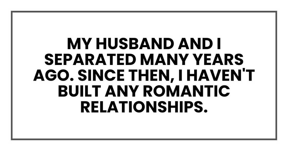 My husband and I separated many years ago. Since then, I haven't built any romantic relationships. My husband and I separated many years ago. Since then, I haven't built any romantic relationships.