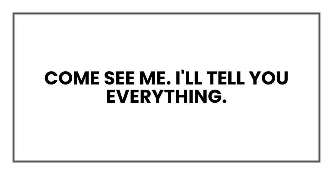 COME SEE ME. I'LL TELL YOU EVERYTHING. COME SEE ME. I'LL TELL YOU EVERYTHING.