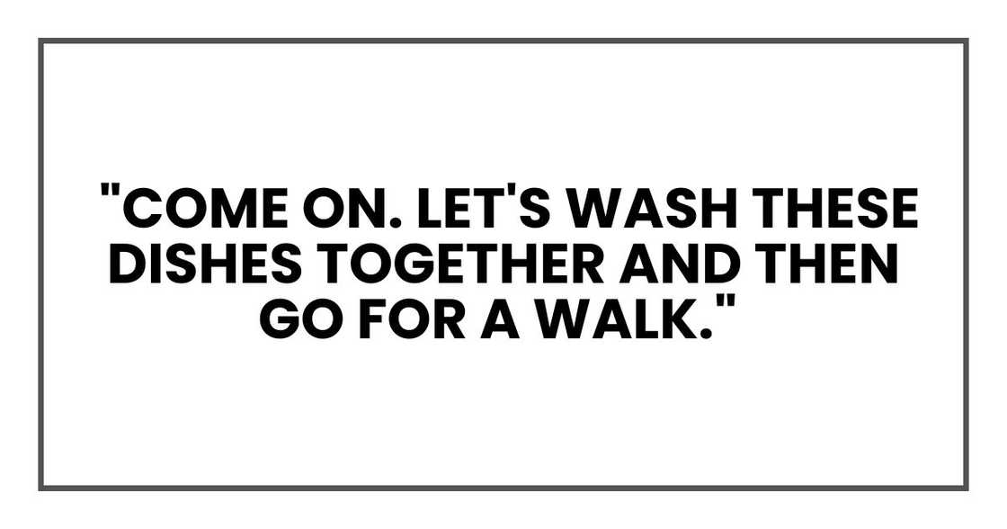 "Come on. Let's wash these dishes together and then go for a walk." "Come on. Let's wash these dishes together and then go for a walk."