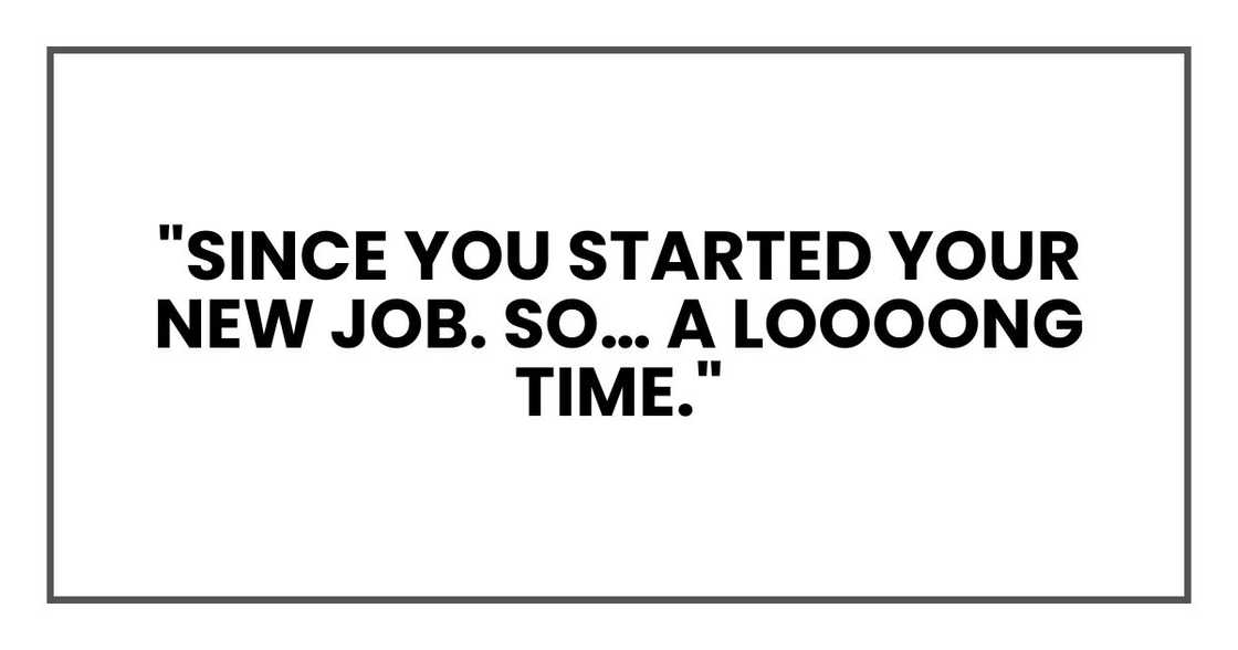 "Since you started your new job. So… a loooong time."
