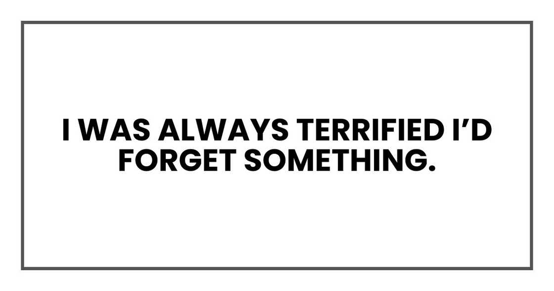 I was always terrified I’d forget something. I was always terrified I’d forget something.