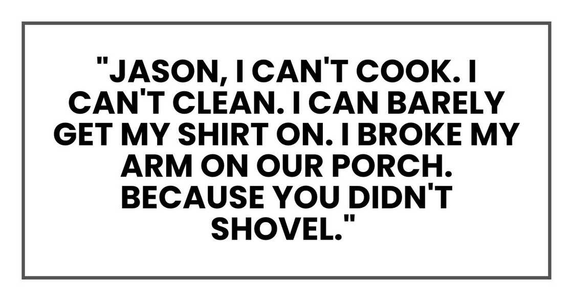 "Jason, I can't cook. I can't clean. I can barely get my shirt on. I broke my arm on our porch. Because you didn't shovel." "Jason, I can't cook. I can't clean. I can barely get my shirt on. I broke my arm on our porch. Because you didn't shovel."