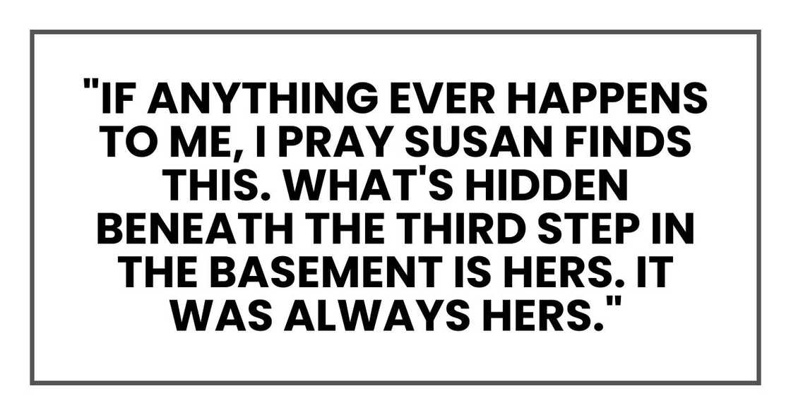 "If anything ever happens to me, I pray Susan finds this. What's hidden beneath the third step in the basement is hers. It was always hers." "If anything ever happens to me, I pray Susan finds this. What's hidden beneath the third step in the basement is hers. It was always hers."